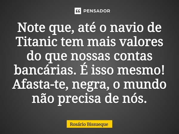 ⁠Note que, até o navio de Titanic tem mais valores do que nossas contas bancárias. É isso mesmo! Afasta-te, negra, o mundo não precisa de nós.... Frase de Rosário Bissueque.