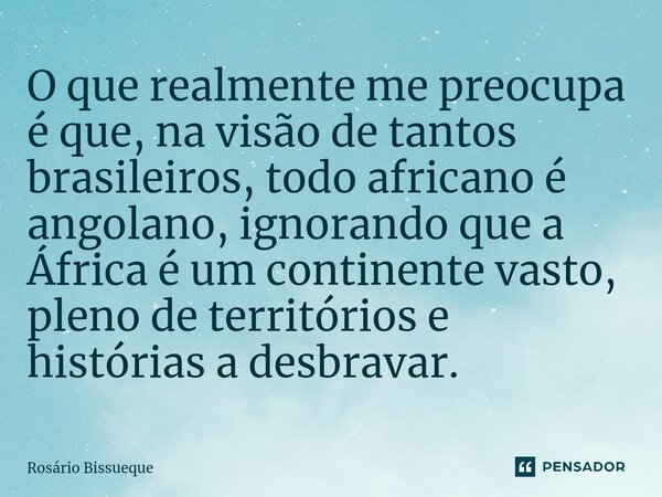 ⁠O que realmente me preocupa é que, na visão de tantos brasileiros, todo africano é angolano, ignorando que a África é um continente vasto, pleno de territórios... Frase de Rosário Bissueque.