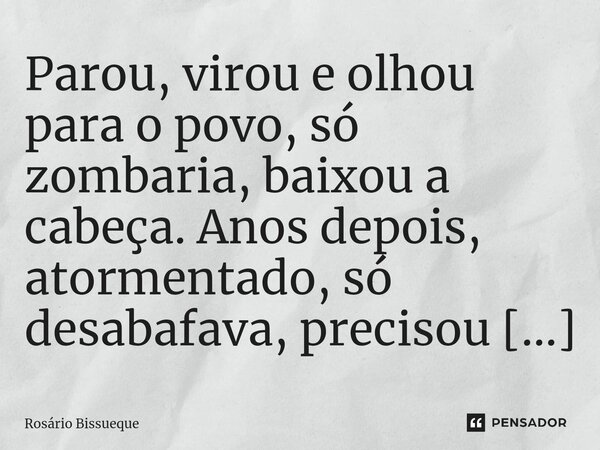 Parou, virou e olhou para o povo, só zombaria, baixou a cabeça. Anos depois, atormentado, só desabafava, precisou de uma coragem de abandono, quanto Costa, o An... Frase de Rosário Bissueque.