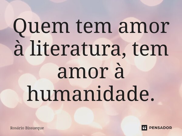 Quem tem amor à literatura, tem amor à humanidade.... Frase de Rosário Bissueque.
