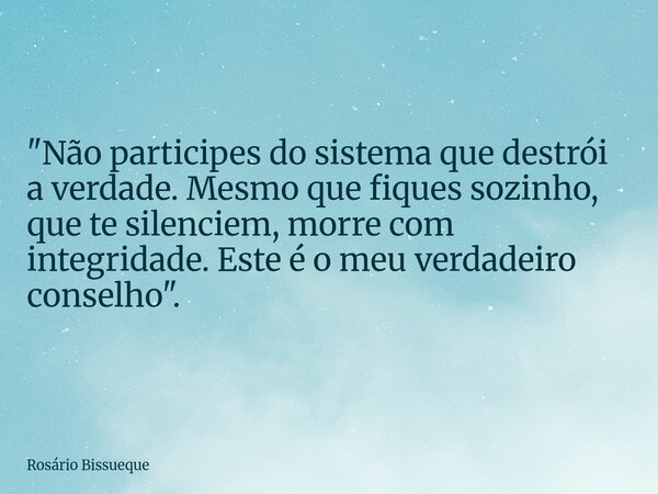 "Não participes do sistema que destrói a verdade. Mesmo que fiques sozinho, que te silenciem, morre com integridade. Este é o meu verdadeiro conselho"... Frase de Rosário Bissueque.