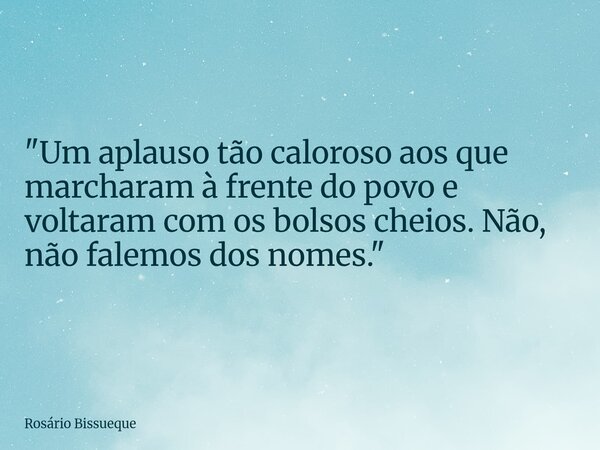 "Um aplauso tão caloroso aos que marcharam à frente do povo e voltaram com os bolsos cheios. Não, não falemos dos nomes."... Frase de Rosário Bissueque.