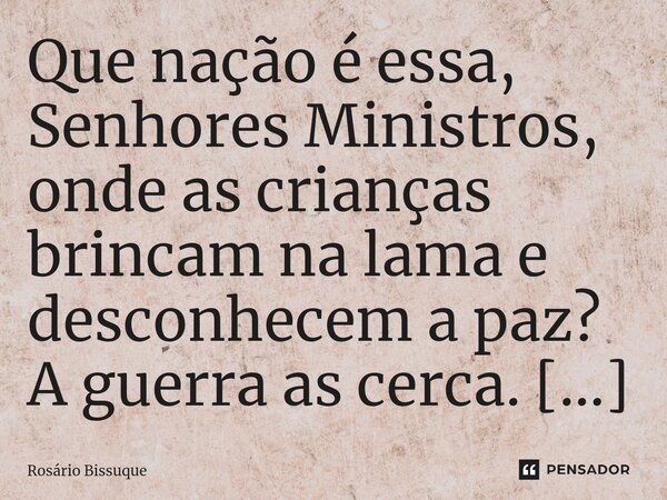 ⁠Que nação é essa, Senhores Ministros, onde as crianças brincam na lama e desconhecem a paz? A guerra as cerca. Coitadas!... Frase de Rosário Bissuque.