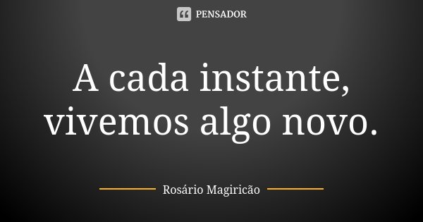 A cada instante, vivemos algo novo.... Frase de Rosário Magiricão.