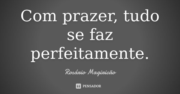 Com prazer, tudo se faz perfeitamente.... Frase de Rosário Magiricão.