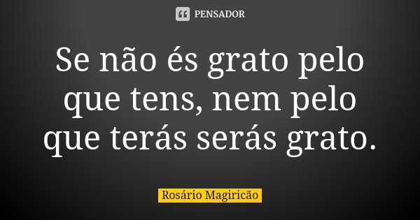 Se não és grato pelo que tens, nem pelo que terás serás grato.... Frase de Rosário Magiricão.