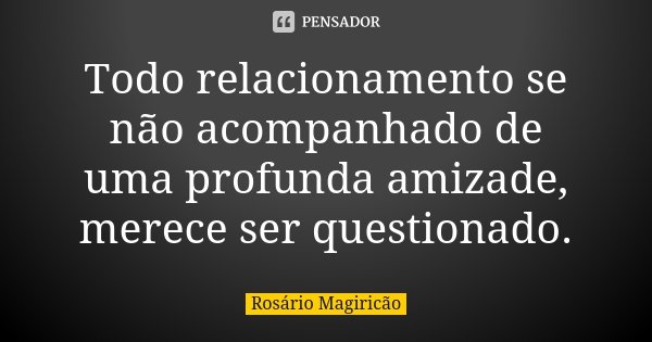 Todo relacionamento se não acompanhado de uma profunda amizade, merece ser questionado.... Frase de Rosário Magiricão.