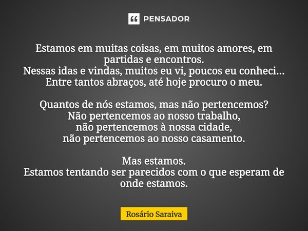 Estamos em muitas coisas, em muitos amores, em partidas e encontros. Nessas idas e vindas, muitos eu vi, poucos eu conheci... Entre tantos abraços, até hoje pr... Frase de Rosário Saraiva.