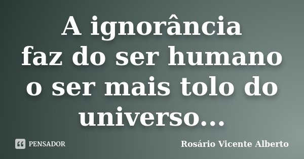 A ignorância faz do ser humano o ser mais tolo do universo...... Frase de Rosário Vicente Alberto.