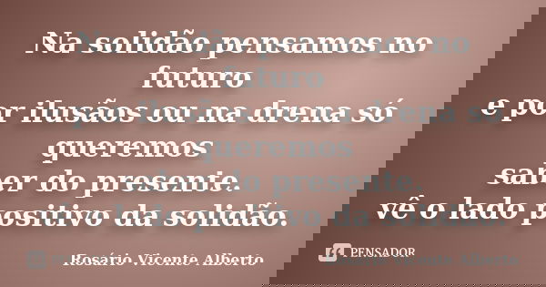 Na solidão pensamos no futuro e por ilusãos ou na drena só queremos saber do presente. vê o lado positivo da solidão.... Frase de Rosário Vicente Alberto.