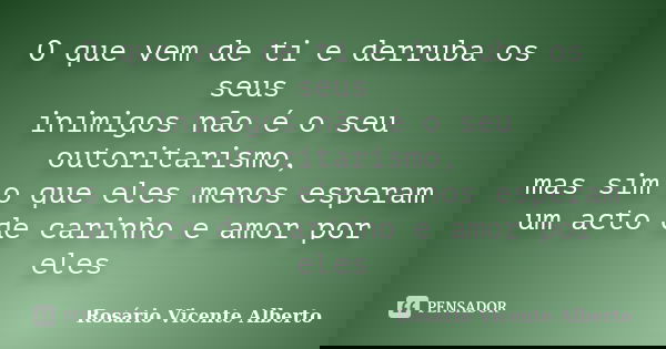 O que vem de ti e derruba os seus inimigos não é o seu outoritarismo, mas sim o que eles menos esperam um acto de carinho e amor por eles... Frase de Rosário Vicente Alberto.
