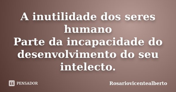 A inutilidade dos seres humano Parte da incapacidade do desenvolvimento do seu intelecto.... Frase de Rosariovicentealberto.