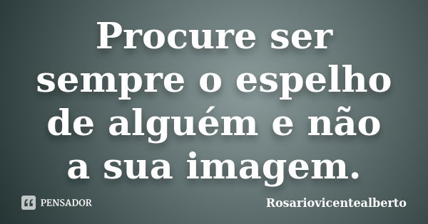 Procure ser sempre o espelho de alguém e não a sua imagem.... Frase de Rosariovicentealberto.