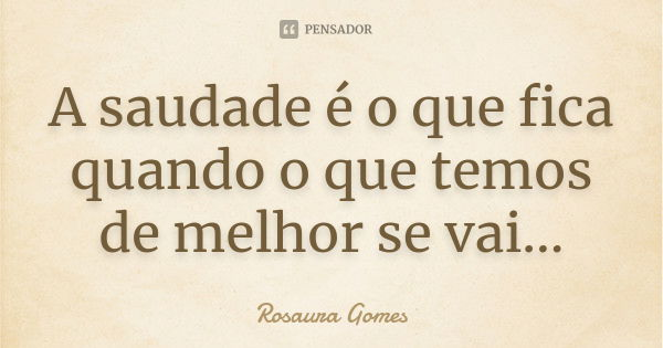 A saudade é o que fica quando o que temos de melhor se vai...... Frase de Rosaura Gomes.