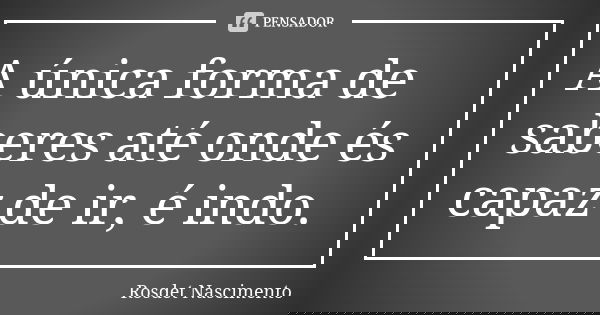 A única forma de saberes até onde és capaz de ir, é indo.... Frase de Rosdet Nascimento.