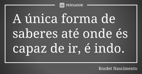 A única forma de saberes até onde és capaz de ir, é indo.... Frase de Rosdet Nascimento.