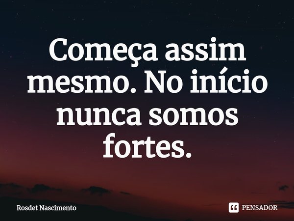 Começa assim mesmo. No início nunca somos fortes.... Frase de Rosdet Nascimento.