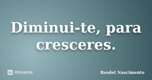 Diminui-te, para cresceres.... Frase de Rosdet Nascimento.