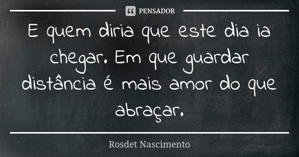 E quem diria que este dia ia chegar. Em que guardar distância é mais amor do que abraçar.... Frase de Rosdet Nascimento.