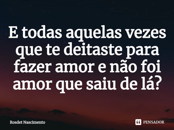 E todas aquelas vezes que te deitaste para fazer amor e não foi amor que saiu de lá?... Frase de Rosdet Nascimento.