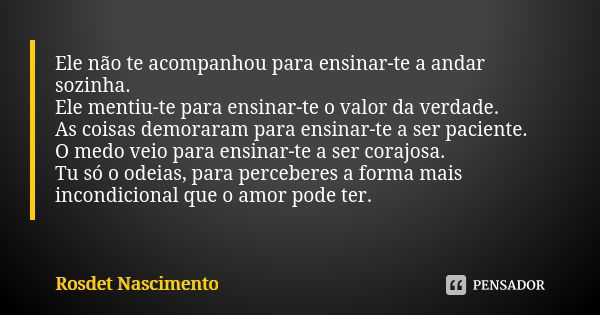 Ele não te acompanhou para ensinar-te a andar sozinha. Ele mentiu-te para ensinar-te o valor da verdade. As coisas demoraram para ensinar-te a ser paciente. O m... Frase de Rosdet Nascimento.