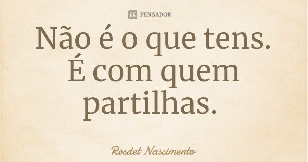 Não é o que tens. É com quem partilhas.... Frase de Rosdet Nascimento.