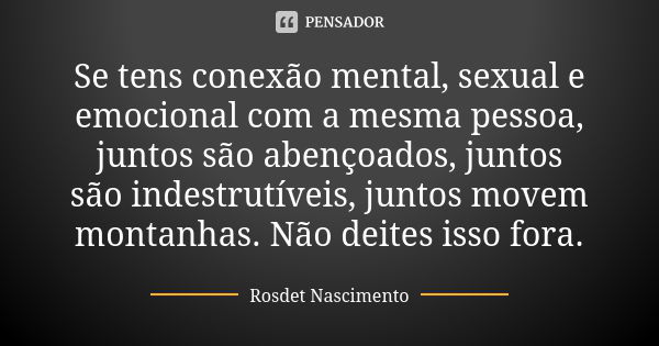 ⁠Se tens conexão mental, sexual e emocional com a mesma pessoa, juntos são abençoados, juntos são indestrutíveis, juntos movem montanhas. Não deites isso fora.... Frase de Rosdet Nascimento.