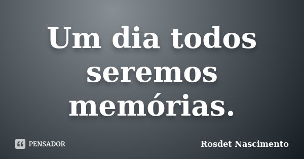 Um dia todos seremos memórias.... Frase de Rosdet Nascimento.