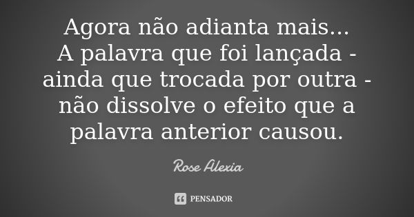 Agora não adianta mais... A palavra que foi lançada - ainda que trocada por outra - não dissolve o efeito que a palavra anterior causou.... Frase de Rose Alexia.