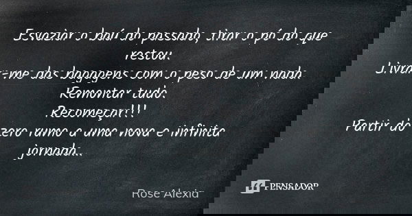 Esvaziar o baú do passado, tirar o pó do que restou. Livrar-me das bagagens com o peso de um nada. Remontar tudo. Recomeçar!!! Partir do zero rumo a uma nova e ... Frase de Rose Alexia.