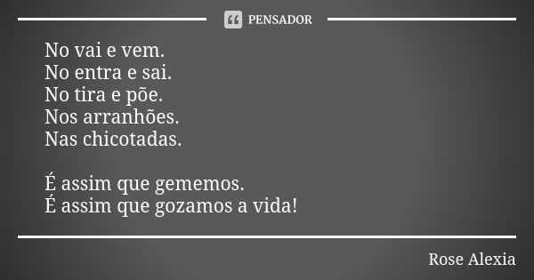 No vai e vem. No entra e sai. No tira e põe. Nos arranhões. Nas chicotadas. É assim que gememos. É assim que gozamos a vida!... Frase de Rose Alexia.