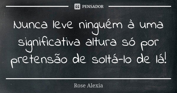 Nunca leve ninguém à uma significativa altura só por pretensão de soltá-lo de lá!... Frase de Rose Alexia.