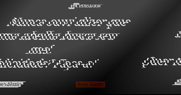Nunca ouvi dizer que uma abelha busca seu mel. Quer felicidade? Faça-a!... Frase de Rose Alexia.