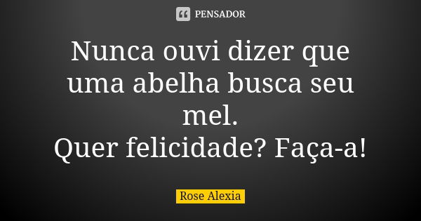 Nunca ouvi dizer que uma abelha busca seu mel. Quer felicidade? Faça-a!... Frase de Rose Alexia.