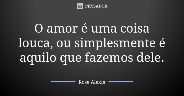 O amor é uma coisa louca, ou simplesmente é aquilo que fazemos dele.... Frase de Rose Alexia.