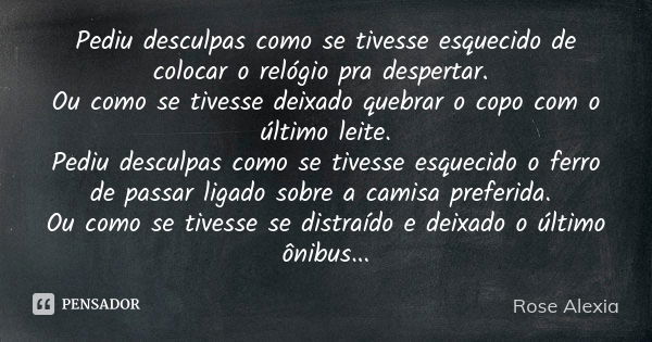 Pediu desculpas como se tivesse esquecido de colocar o relógio pra despertar. Ou como se tivesse deixado quebrar o copo com o último leite. Pediu desculpas como... Frase de Rose Alexia.