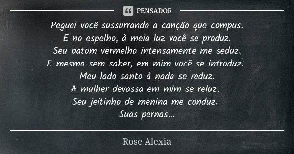 Peguei você sussurrando a canção que compus. E no espelho, à meia luz você se produz. Seu batom vermelho intensamente me seduz. E mesmo sem saber, em mim você s... Frase de Rose Alexia.