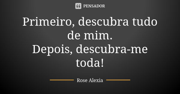 Primeiro, descubra tudo de mim. Depois, descubra-me toda!... Frase de Rose Alexia.