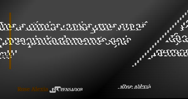 Que a única coisa que você faça precipitadamente seja pensar!!!... Frase de Rose Alexia.