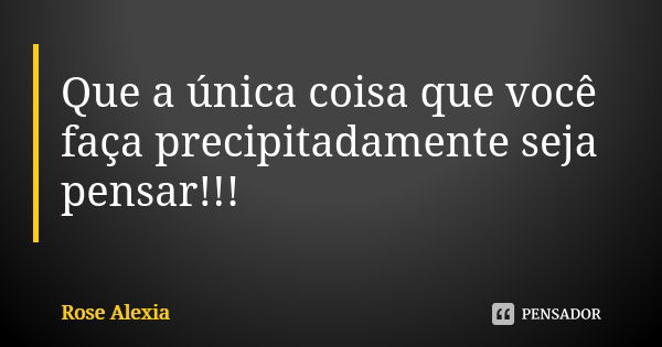 Que a única coisa que você faça precipitadamente seja pensar!!!... Frase de Rose Alexia.