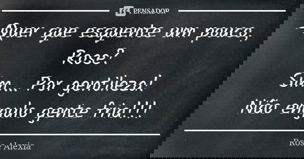 -Quer que esquente um pouco, Rose? Sim... Por gentileza! Não engulo gente fria!!!... Frase de Rose Alexia.