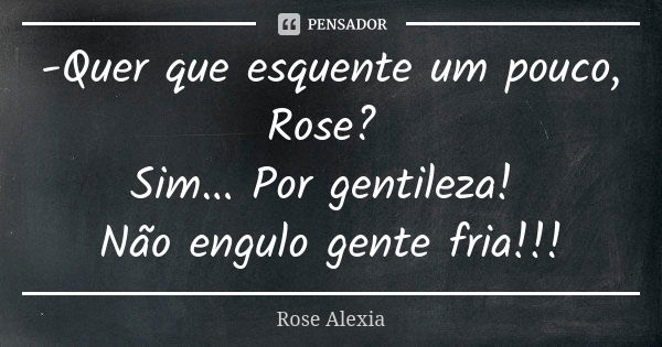 -Quer que esquente um pouco, Rose? Sim... Por gentileza! Não engulo gente fria!!!... Frase de Rose Alexia.