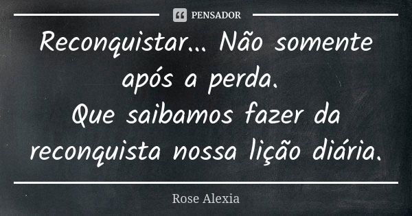 Reconquistar... Não somente após a perda. Que saibamos fazer da reconquista nossa lição diária.... Frase de Rose Alexia.