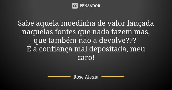 Sabe aquela moedinha de valor lançada naquelas fontes que nada fazem mas, que também não a devolve??? É a confiança mal depositada, meu caro!... Frase de Rose Alexia.