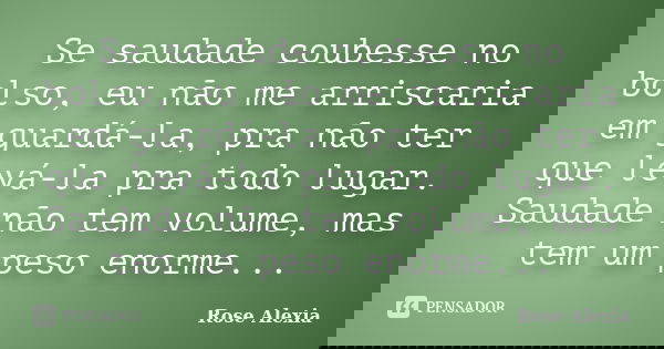 Se saudade coubesse no bolso, eu não me arriscaria em guardá-la, pra não ter que levá-la pra todo lugar. Saudade não tem volume, mas tem um peso enorme...... Frase de Rose Alexia.