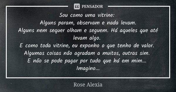 Sou como uma vitrine: Alguns param, observam e nada levam. Alguns nem sequer olham e seguem. Há aqueles que até levam algo. E como toda vitrine, eu exponho o qu... Frase de Rose Alexia.