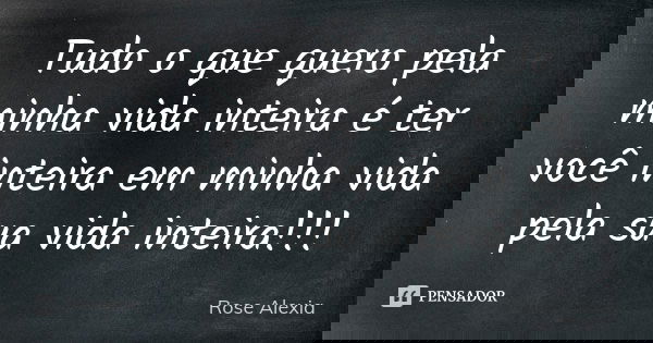 Tudo o que quero pela minha vida inteira é ter você inteira em minha vida pela sua vida inteira!!!... Frase de Rose Alexia.
