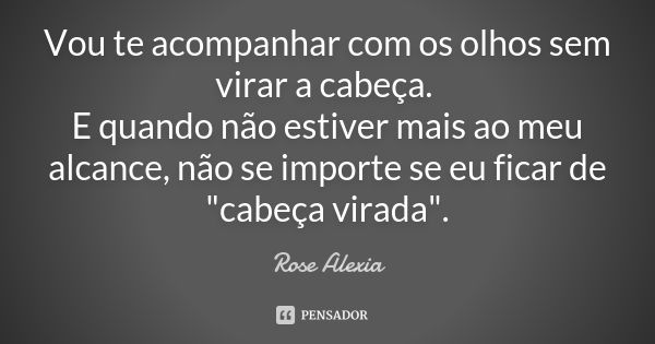 Vou te acompanhar com os olhos sem virar a cabeça. E quando não estiver mais ao meu alcance, não se importe se eu ficar de "cabeça virada".... Frase de Rose Alexia.