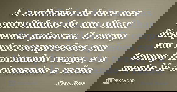 A confissão da face nas entrelinhas de um olhar dispensa palavras. O corpo em microexpressões em tempo fracionado reage, e a mente lê acionando a razão.... Frase de Rose Bona.