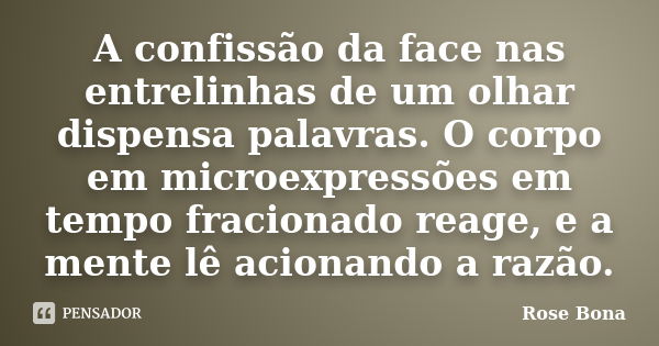 A confissão da face nas entrelinhas de um olhar dispensa palavras. O corpo em microexpressões em tempo fracionado reage, e a mente lê acionando a razão.... Frase de Rose Bona.